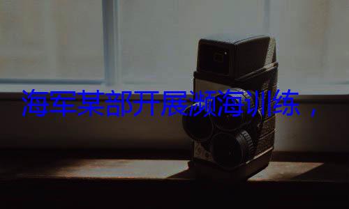 海军某部开展濒海训练，党员骨干带头锤炼过硬本领